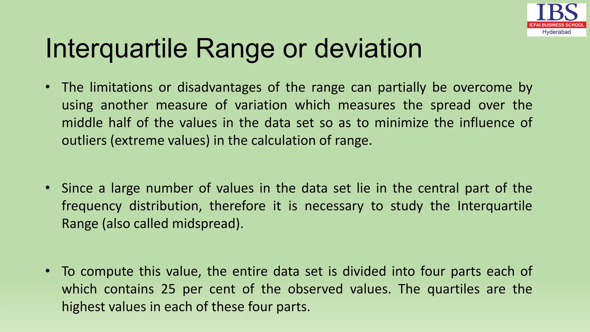 Interquartile Range or deviation
• The limitations or disadvantages of the range can partially be overcome by
using another measure of variation which measures the spread over the
middle half of the values in the data set so as to minimize the influence of
outliers (extreme values) in the calculation of range.
• Since a large number of values in the data set lie in the central part of the
frequency distribution, therefore it is necessary to study the Interquartile
Range (also called midspread).
• To compute this value, the entire data set is divided into four parts each of
which contains 25 per cent of the observed values. The quartiles are the
highest values in each of these four parts.
 