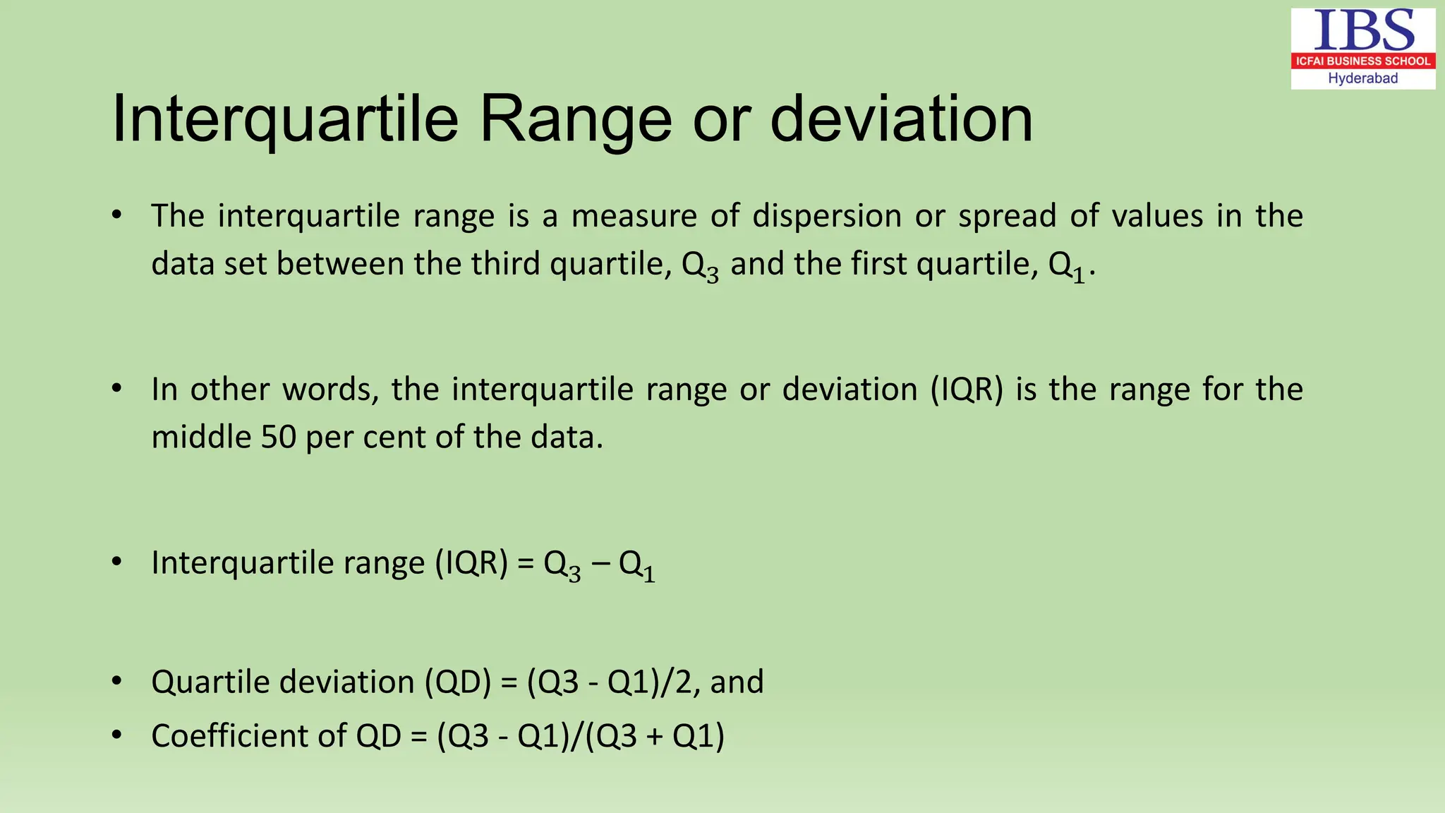Interquartile Range or deviation
• The interquartile range is a measure of dispersion or spread of values in the
data set between the third quartile, Q3 and the first quartile, Q1.
• In other words, the interquartile range or deviation (IQR) is the range for the
middle 50 per cent of the data.
• Interquartile range (IQR) = Q3 – Q1
• Quartile deviation (QD) = (Q3 - Q1)/2, and
• Coefficient of QD = (Q3 - Q1)/(Q3 + Q1)
 