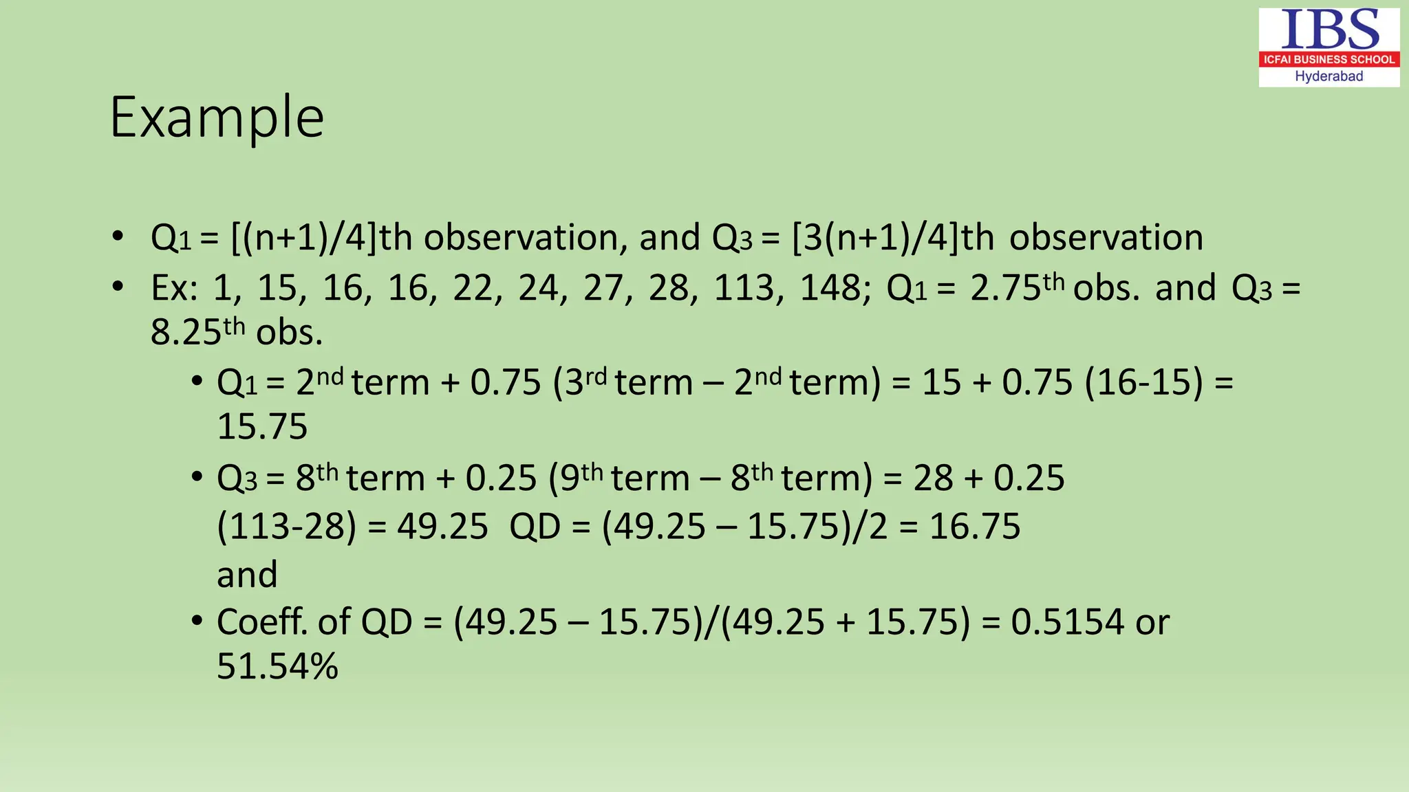 Example
• Q1 = [(n+1)/4]th observation, and Q3 = [3(n+1)/4]th observation
• Ex: 1, 15, 16, 16, 22, 24, 27, 28, 113, 148; Q1 = 2.75th obs. and Q3 =
8.25th obs.
• Q1 = 2nd term + 0.75 (3rd term – 2nd term) = 15 + 0.75 (16-15) =
15.75
• Q3 = 8th term + 0.25 (9th term – 8th term) = 28 + 0.25
(113-28) = 49.25 QD = (49.25 – 15.75)/2 = 16.75
and
• Coeff. of QD = (49.25 – 15.75)/(49.25 + 15.75) = 0.5154 or
51.54%
 