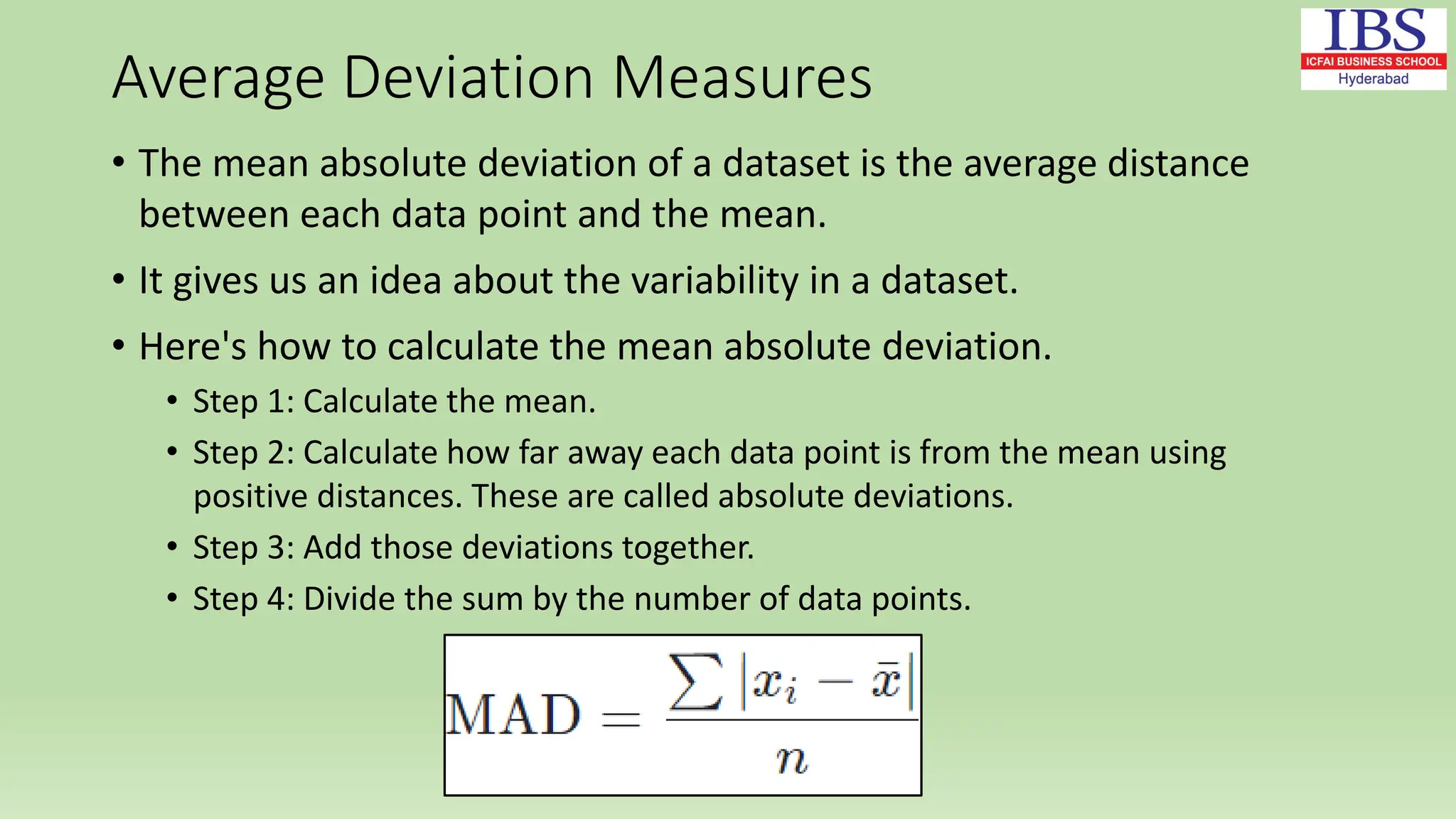 Average Deviation Measures
• The mean absolute deviation of a dataset is the average distance
between each data point and the mean.
• It gives us an idea about the variability in a dataset.
• Here's how to calculate the mean absolute deviation.
• Step 1: Calculate the mean.
• Step 2: Calculate how far away each data point is from the mean using
positive distances. These are called absolute deviations.
• Step 3: Add those deviations together.
• Step 4: Divide the sum by the number of data points.
 