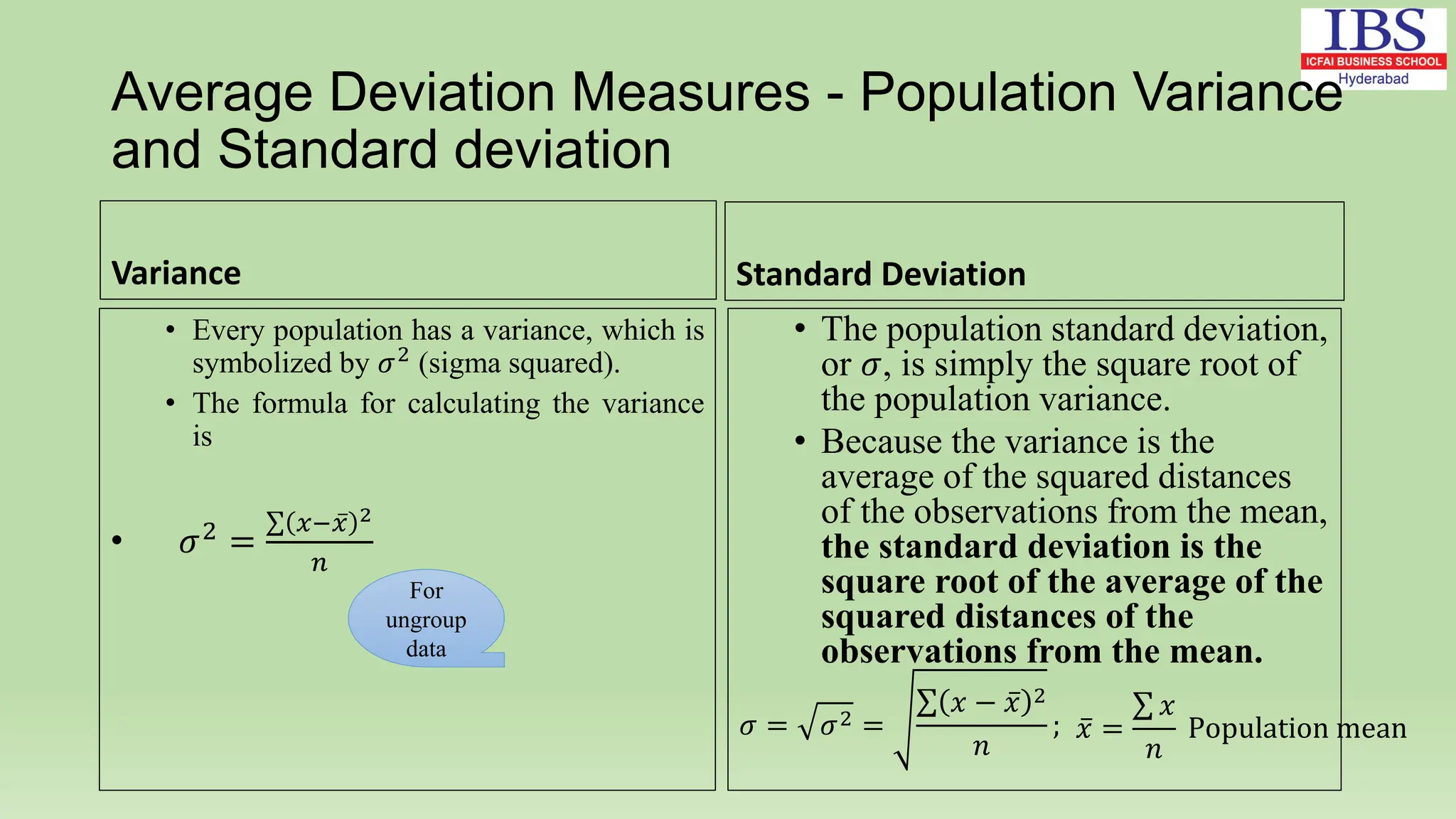 Average Deviation Measures - Population Variance
and Standard deviation
Variance
• Every population has a variance, which is
symbolized by 𝜎2
(sigma squared).
• The formula for calculating the variance
is
• 𝜎2
=
𝑥−𝑥 2
𝑛
Standard Deviation
• The population standard deviation,
or 𝜎, is simply the square root of
the population variance.
• Because the variance is the
average of the squared distances
of the observations from the mean,
the standard deviation is the
square root of the average of the
squared distances of the
observations from the mean.
𝜎 = 𝜎2 =
𝑥 − 𝑥 2
𝑛
;
For
ungroup
data
𝑥 =
𝑥
𝑛
Population mean
 
