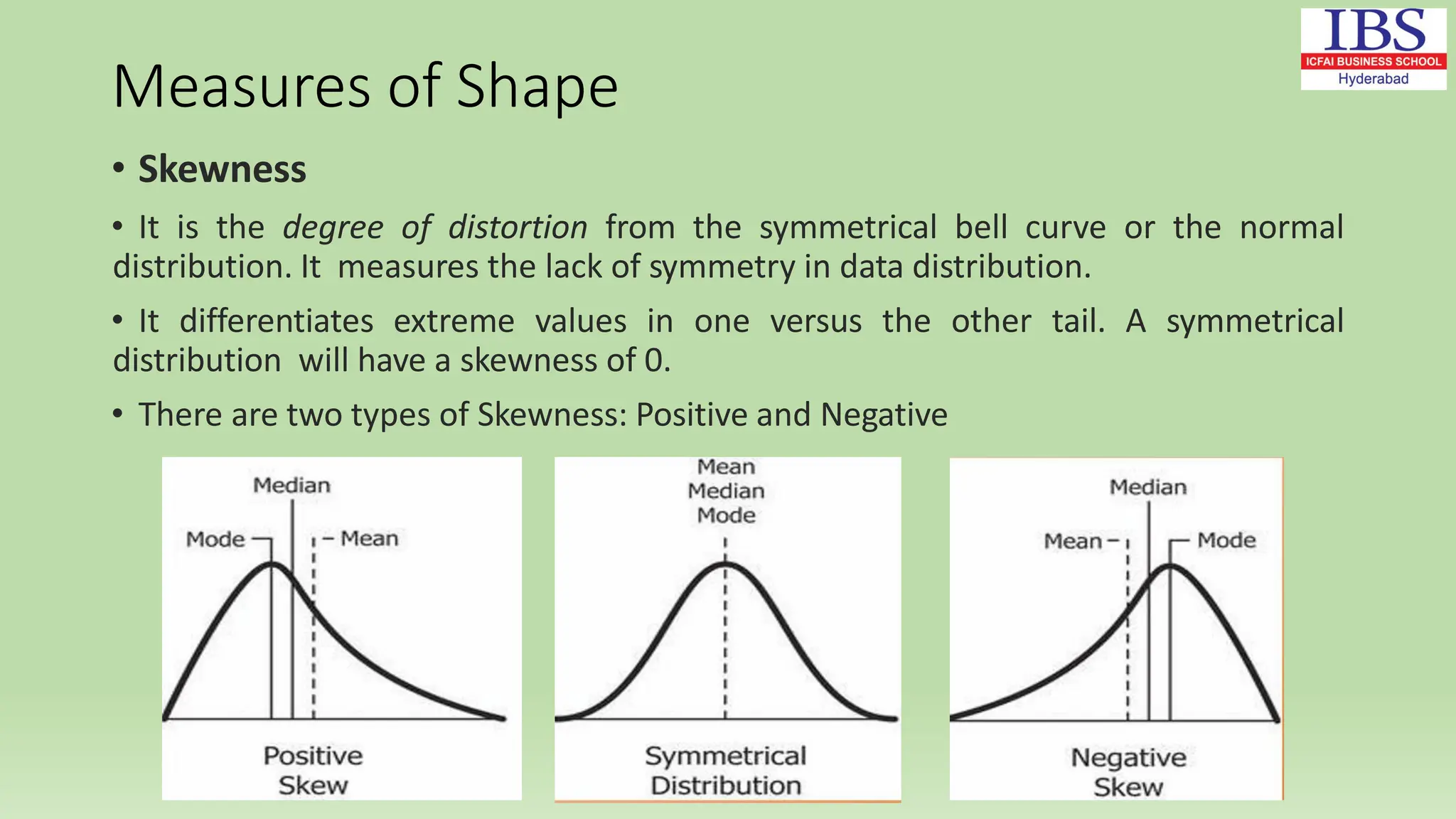 Measures of Shape
• Skewness
• It is the degree of distortion from the symmetrical bell curve or the normal
distribution. It measures the lack of symmetry in data distribution.
• It differentiates extreme values in one versus the other tail. A symmetrical
distribution will have a skewness of 0.
• There are two types of Skewness: Positive and Negative
 
