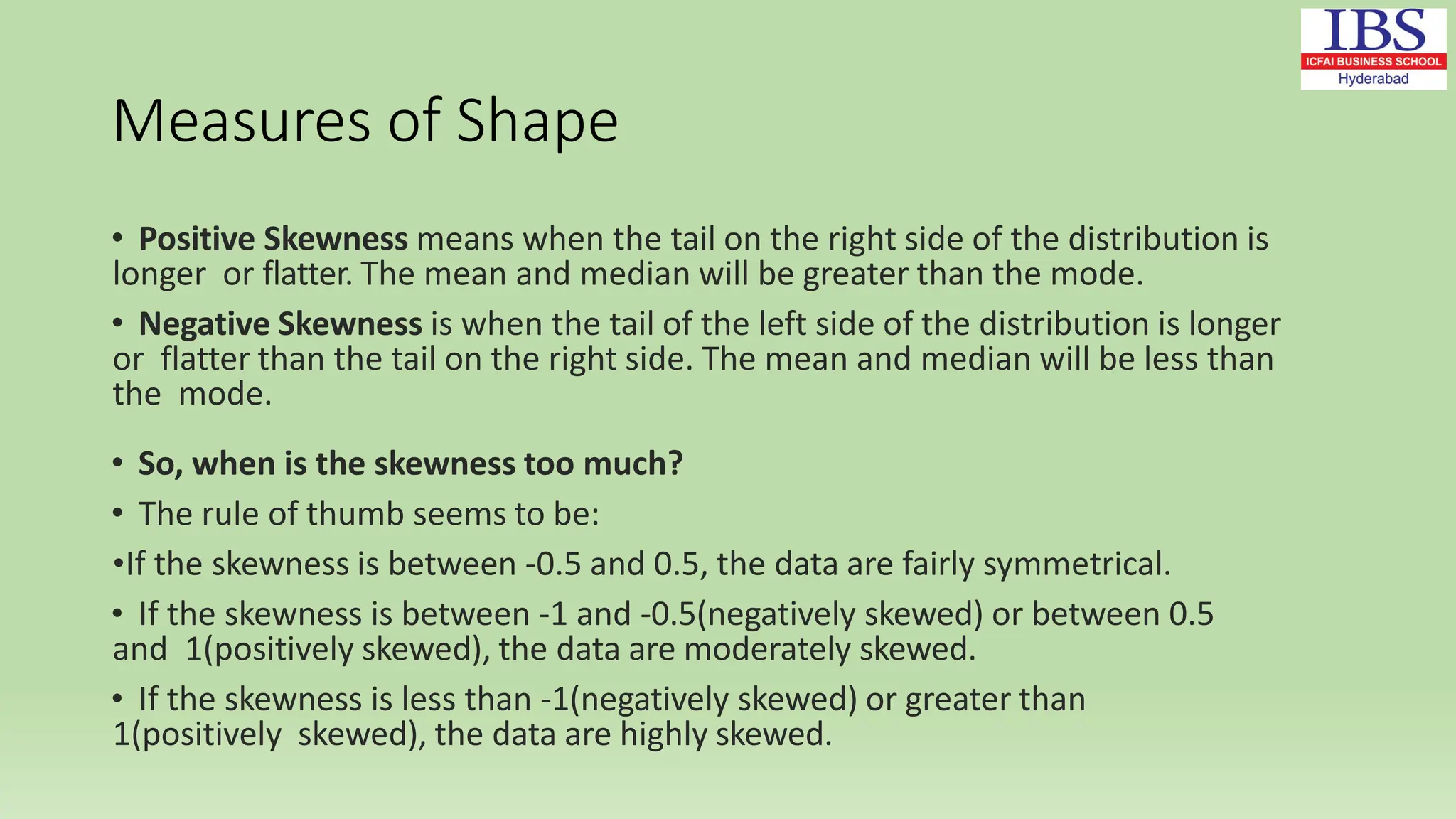 Measures of Shape
• Positive Skewness means when the tail on the right side of the distribution is
longer or flatter. The mean and median will be greater than the mode.
• Negative Skewness is when the tail of the left side of the distribution is longer
or flatter than the tail on the right side. The mean and median will be less than
the mode.
• So, when is the skewness too much?
• The rule of thumb seems to be:
•If the skewness is between -0.5 and 0.5, the data are fairly symmetrical.
• If the skewness is between -1 and -0.5(negatively skewed) or between 0.5
and 1(positively skewed), the data are moderately skewed.
• If the skewness is less than -1(negatively skewed) or greater than
1(positively skewed), the data are highly skewed.
 