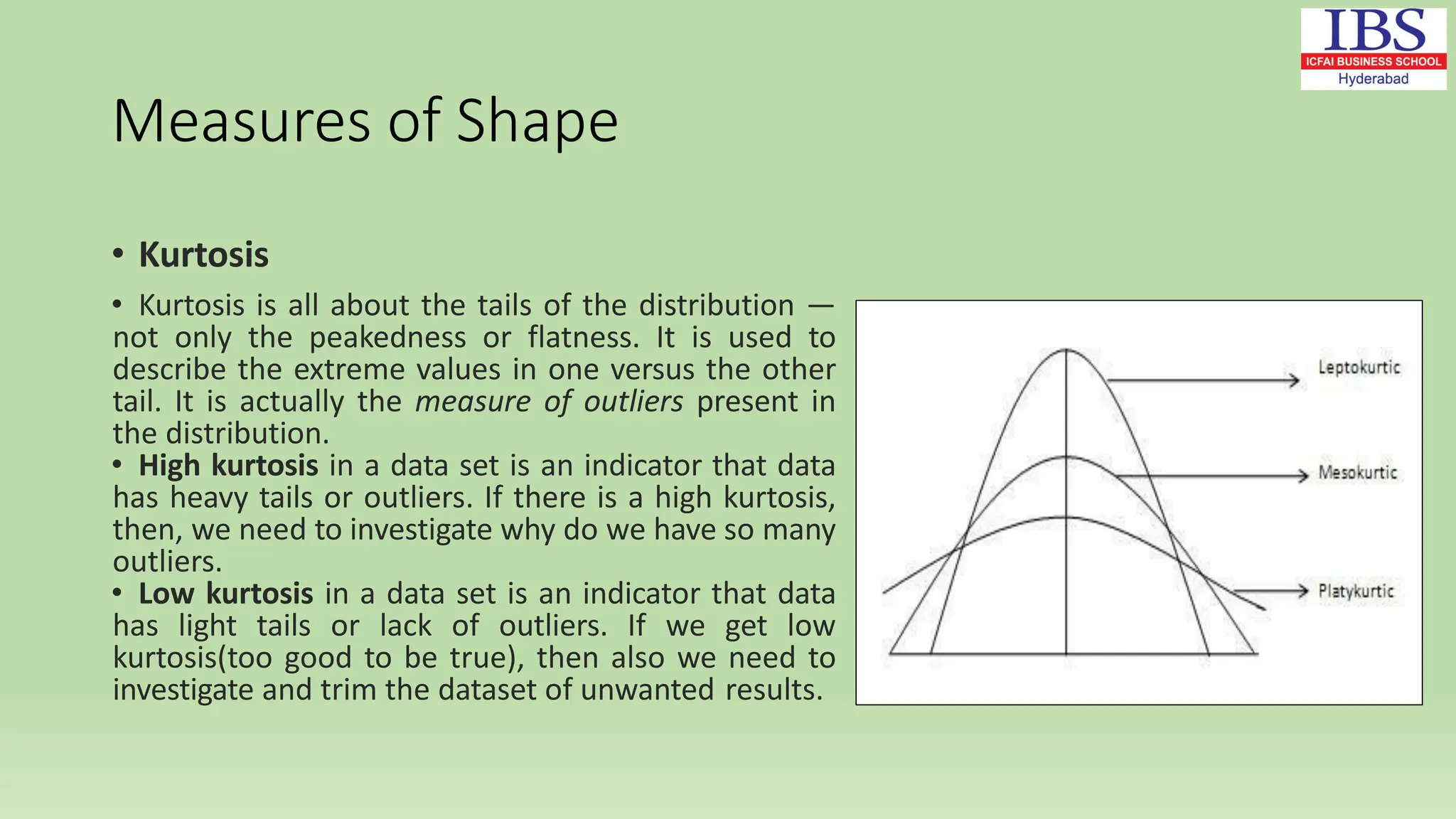 Measures of Shape
• Kurtosis
• Kurtosis is all about the tails of the distribution —
not only the peakedness or flatness. It is used to
describe the extreme values in one versus the other
tail. It is actually the measure of outliers present in
the distribution.
• High kurtosis in a data set is an indicator that data
has heavy tails or outliers. If there is a high kurtosis,
then, we need to investigate why do we have so many
outliers.
• Low kurtosis in a data set is an indicator that data
has light tails or lack of outliers. If we get low
kurtosis(too good to be true), then also we need to
investigate and trim the dataset of unwanted results.
 