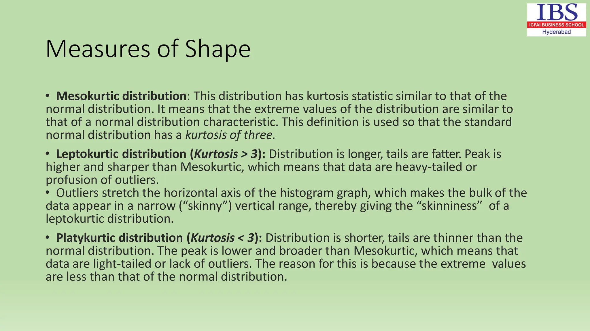 Measures of Shape
• Mesokurtic distribution: This distribution has kurtosis statistic similar to that of the
normal distribution. It means that the extreme values of the distribution are similar to
that of a normal distribution characteristic. This definition is used so that the standard
normal distribution has a kurtosis of three.
• Leptokurtic distribution (Kurtosis > 3): Distribution is longer, tails are fatter. Peak is
higher and sharper than Mesokurtic, which means that data are heavy-tailed or
profusion of outliers.
• Outliers stretch the horizontal axis of the histogram graph, which makes the bulk of the
data appear in a narrow (“skinny”) vertical range, thereby giving the “skinniness” of a
leptokurtic distribution.
• Platykurtic distribution (Kurtosis < 3): Distribution is shorter, tails are thinner than the
normal distribution. The peak is lower and broader than Mesokurtic, which means that
data are light-tailed or lack of outliers. The reason for this is because the extreme values
are less than that of the normal distribution.
 