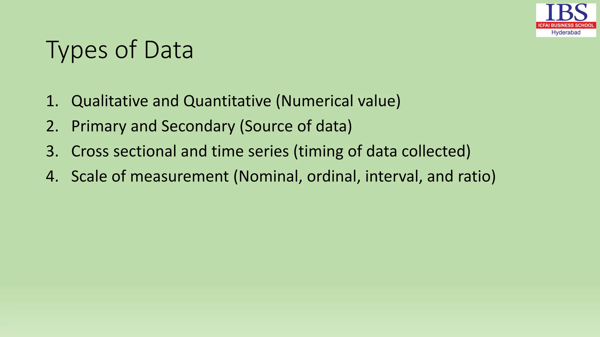 Types of Data
1. Qualitative and Quantitative (Numerical value)
2. Primary and Secondary (Source of data)
3. Cross sectional and time series (timing of data collected)
4. Scale of measurement (Nominal, ordinal, interval, and ratio)
 