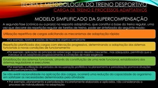 TEORIA E METODOLOGIA DO TREINO DESPORTIVO
CARGA DE TREINO E PROCESSOS ADAPTATIVOS
MODELO SIMPLIFICADO DA SUPERCOMPENSAÇÃO
Utilização repetitiva de cargas solicitando os mecanismos de adaptação rápida
•Por exemplo, tarefas e sessões de treino de objetivo semelhante
Repetição planificada das cargas com elevação progressiva, determinando a adaptação dos sistemas
funcionais a novas condições de funcionamento
•Por exemplo, aplicação do principio da sobrecarga, impondo desafios crescentes , mas adequados, permitindo que o
individuo se vá adaptando progressivamente a condições de maior exigência
Estabilização dos sistemas funcionais, através da constituição de uma rede funcional, estabilizadora dos
sistemas reguladores e executores
•Por exemplo, a utilização de períodos de recuperação profilática no planeamento e periodização promove situações
de supercompensação.
Se não existir racionalidade na aplicação das cargas, ocorrerá uma redução da capacidade do organismo
em satisfazer as necessidades determinadas pela atividade
• Por exemplo, planeamento e periodização incorretamente elaborado e aplicados, não considerando o
processo de individualizado na adaptação
A segunda fase (crónica ou a prazo) na resposta adaptativa, que constitui a base do treino regular, uma
vez que decorre da repetição regular de tarefas de treino, pode ser sintetizada do seguinte modo:
 