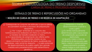 • NOÇÃO DE CARGA DE TREINO E DE RESERVA DE ADAPTAÇÃO
❑ Corresponde ao conjunto de estímulos a que os atletas
se submetem durante o processo de preparação
desportiva;
❑ Por “carga” entende-se o conjunto das
tarefas/exercícios realizados em treino ou competição.
❑ Medida de trabalho realizado no treino.
❑ As capacidades de adaptação dos atletas estão
limitadas pelas condições criadas ao seu
desenvolvimento (ambiente de treino, qualidade dos
treinadores, valor social do desporto, …) e pelo potencial
de desenvolvimento do sujeito sujeito (em grande
medida está predeterminado pelo determinismo
genético).
❑ Determina o nível de
desenvolvimento possível a
cada sujeito;
❑ É o limite individualmente
determinado pela capacidade
de adaptação que pode ser
desfrutada;
❑ Quanto maior o nível de
rendimento já alcançado pelo
treino, menor o potencial para
desenvolvimento posterior,
menor fadiga e mais rápida a
recuperação após o exercício.
TEORIA E METODOLOGIA DO TREINO DESPORTIVO
CARGA DE TREINO E PROCESSOS ADAPTATIVOS
ESTÍMULO DE TREINO E REPERCUSSÕES NO ORGANISMO
 