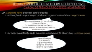 TEORIA E METODOLOGIA DO TREINO DESPORTIVO
CARGA DE TREINO E PROCESSOS ADAPTATIVOS
❑A Carga de treino pode ser caracterizada:
o em função do impacto que produz no organismo do atleta – carga interna
o ou pelas características do exercício, objetivamente observável – carga externa
Que percentagem da frequência
cardíaca máxima;
Do dióxido de cardíaco máximo;
Que lactatemia estiveram associadas a
essa execução
quanto tempo
que distância
a que velocidade
que peso mobilizou
quantas repetições
 