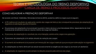 TEORIA E METODOLOGIA DO TREINO DESPORTIVO
CARGA DE TREINO E PROCESSOS ADAPTATIVOS
COMO MELHORAR A PRESTAÇÃO DESPORTIVA?
De acordo com Ravé, Valdivielso, Férnandez & Garcia (2010), podemos definir as regras que se seguem:
⮚ A PD melhora em resultado da aplicação correta das cargas de treino e dos consequentes processos de adaptação do
organismo à solicitação que lhe é imposta;
⮚ Os processos de adaptação só se produzem quando o treino alcança uma intensidade ótima, dependente do nível
individual de rendimento e de um volume mínimo da carga de trabalho;
⮚ O processo de adaptação é o resultado de uma interação correta entre carga e recuperação;
⮚ O processo de adaptação só é obtido através da variação das cargas;
⮚ O aumento do rendimento só é possível com introdução de cargas inabituais que provoquem estimulação no organismo;
⮚ As adaptações ao treino diminuem ao reduzir excessivamente as exigências da carga ou ao haver um destreinar;
⮚ A adaptação do organismo ocorre sempre na direção proposta pela estrutura da carga.
 