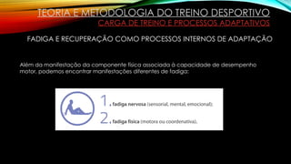 TEORIA E METODOLOGIA DO TREINO DESPORTIVO
CARGA DE TREINO E PROCESSOS ADAPTATIVOS
FADIGA E RECUPERAÇÃO COMO PROCESSOS INTERNOS DE ADAPTAÇÃO
Além da manifestação da componente física associada à capacidade de desempenho
motor, podemos encontrar manifestações diferentes de fadiga:
 