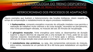TEORIA E METODOLOGIA DO TREINO DESPORTIVO
CARGA DE TREINO E PROCESSOS ADAPTATIVOS
HETEROCRONISMO DOS PROCESSOS DE ADAPTAÇÃO
Alguns exemplos que ilustram o heterocronismo das funções biológicas, dizem respeito ao
tempo de compensação e restabelecimento de alguns processos metabólicos:
• A fosfocreatina, composto energético muscular de utilização imediata e que permite a
realização de trabalhos muito intensos e de curta duração, reconstitui-se parcialmente,
mas numa percentagem elevada, no músculo até aos 30 minutos de recuperação.
• O glicogénio muscular, fonte energética para todos os desempenhos de duração
superior a alguns décimos de segundo até a uma duração de 1 hora, pode ter as suas
reservas corporais reconstituídas apenas 2 a 4 horas após o esforço, embora para
esforços de longa duração esse prazo possa prolongar-se até as 48 horas.
• O metabolismo das proteínas, ou seja, dos componentes estruturais do músculo,
entre outros, necessita de um período de 36 a 48 horas para restabelecer um equilíbrio
médio.
 