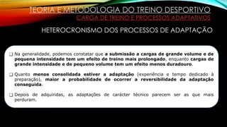TEORIA E METODOLOGIA DO TREINO DESPORTIVO
CARGA DE TREINO E PROCESSOS ADAPTATIVOS
HETEROCRONISMO DOS PROCESSOS DE ADAPTAÇÃO
❑ Na generalidade, podemos constatar que a submissão a cargas de grande volume e de
pequena intensidade tem um efeito de treino mais prolongado, enquanto cargas de
grande intensidade e de pequeno volume tem um efeito menos duradouro.
❑ Quanto menos consolidada estiver a adaptação (experiência e tempo dedicado à
preparação), maior a probabilidade de ocorrer a reversibilidade da adaptação
conseguida.
❑ Depois de adquiridas, as adaptações de carácter técnico parecem ser as que mais
perduram.
 