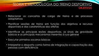 • Relacionar os conceitos de carga de treino e de processos
adaptativos
• Planificar sessões de treino em função dos objetivos e recursos
disponíveis e das caraterísticas dos atletas
• Identificar as principais lesões desportivas, os sinais de gravidade
básicos e os principais mecanismos inerentes à sua génese
• Executar primeiros socorros básicos
• Interpretar o desporto como forma de integração e capacitação das
pessoas com deficiência
TEORIA E METODOLOGIA DO TREINO DESPORTIVO
OBJETIVOS
 
