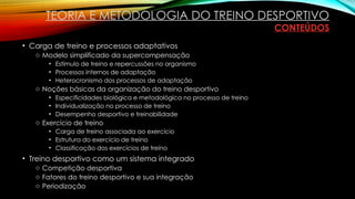 • Carga de treino e processos adaptativos
o Modelo simplificado da supercompensação
• Estímulo de treino e repercussões no organismo
• Processos internos de adaptação
• Heterocronismo dos processos de adaptação
o Noções básicas da organização do treino desportivo
• Especificidades biológica e metodológica no processo de treino
• Individualização no processo de treino
• Desempenho desportivo e treinabilidade
o Exercício de treino
• Carga de treino associada ao exercício
• Estrutura do exercício de treino
• Classificação dos exercícios de treino
• Treino desportivo como um sistema integrado
o Competição desportiva
o Fatores do treino desportivo e sua integração
o Periodização
TEORIA E METODOLOGIA DO TREINO DESPORTIVO
CONTEÚDOS
 