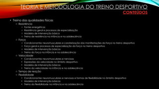• Treino das qualidades físicas
o Resistência
o Fontes energéticas
o Resistência geral e processos de especialização
o Modelos de intervenção básica
o Treino de resistência na infância e na adolescência
o Força
o Condicionantes neuromusculares e caraterização das manifestações da força no treino desportivo
o Força geral e processos de especialização da força no treino desportivo
o Modelos de intervenção básicos
o Treino da força na infância e na adolescência
o Velocidade
• Condicionantes neuromusculares e nervosas
• Expressões da velocidade no âmbito desportivo
• Modelos de intervenção básicos
• Treino da velocidade na infância e na adolescência
o Tempo de reação
o Flexibilidade
• Condicionantes neuromusculares e nervosas e formas de flexibilidade no âmbito desportivo
• Modelos de intervenção básicos
• Treino da flexibilidade na infância e na adolescência
TEORIA E METODOLOGIA DO TREINO DESPORTIVO
CONTEÚDOS
 