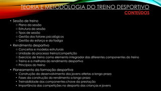 • Sessão de treino
o Plano da sessão
o Estrutura da sessão
o Tipos de sessão
o Gestão dos fatores psicológicos
o Gestão do esforço e da fadiga
• Rendimento desportivo
o Conceitos e modelos estruturais
o Unidade do processo treino/competição
o Exercício de treino como elemento integrador das diferentes componentes do treino
o Treino e a melhoria do rendimento desportivo
o Princípios do treino
• Planeamento da formação desportiva
• Construção do desenvolvimento dos jovens atletas a longo prazo
• Fases da construção do rendimento a longo prazo
• Treinabilidade das componentes-chave da prestação
• Importância das competições no desporto das crianças e jovens
TEORIA E METODOLOGIA DO TREINO DESPORTIVO
CONTEÚDOS
 