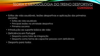 • Estilos de vida saudáveis, lesões desportivas e aplicação dos primeiros
socorros
• Estilos de vida saudáveis
• Principais lesões na atividade desportiva
• Primeiros socorros
• Introdução ao suporte básico de vida
• Deficiência em Portugal
• Desporto como fator de integração
• Desporto como forma de capacitar pessoas com deficiência
• Desporto para todos
TEORIA E METODOLOGIA DO TREINO DESPORTIVO
CONTEÚDOS
 
