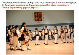 Παράδοση είναι όλα όσα μάθαμε από τους παλιότερους και τα συνεχίζουμε.
Οι δημοτικοί χοροί και τα δημοτικά τραγούδια είναι παράδοση;
Ποιους δημοτικούς χορούς ξέρετε;
 