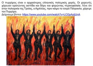 Ο πυρρίχιος είναι ο αρχαιότερος ελληνικός πολεμικός χορός. Οι χορευτές
χόρευαν κρατώντας ασπίδα και δόρυ και φορώντας περικεφαλαία. Λένε ότι
στην πολιορκία της Τροίας, ο Αχιλλέας, πριν κάψει το νεκρό Πάτροκλο, χόρεψε
τον Πυρρίχιο.
Δείχνουμε βίντεο https://www.youtube.com/watch?v=LCGpAyljUnA
 