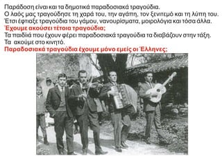 Παράδοση είναι και τα δημοτικά παραδοσιακά τραγούδια.
Ο λαός μας τραγούδησε τη χαρά του, την αγάπη, τον ξενιτεμό και τη λύπη του.
Έτσι έφτιαξε τραγούδια του γάμου, νανουρίσματα, μοιρολόγια και τόσα άλλα.
Έχουμε ακούσει τέτοια τραγούδια;
Τα παιδίιά που έχουν φέρει παραδοσιακά τραγούδια τα διαβάζουν στην τάξη.
Τα ακούμε στο κινητό.
Παραδοσιακά τραγούδια έχουμε μόνο εμείς οι Έλληνες;
 