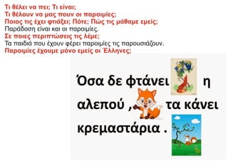 Τι θέλει να πει; Τι είναι;
Τι θέλουν να μας πουν οι παροιμίες;
Ποιος τις έχει φτιάξει; Πότε; Πώς τις μάθαμε εμείς;
Παράδοση είναι και οι παροιμίες.
Σε ποιες περιπτώσεις τις λέμε;
Τα παιδιά που έχουν φέρει παροιμίες τις παρουσιάζουν.
Παροιμίες έχουμε μόνο εμείς οι Έλληνες;
 