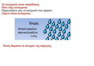 Τα αινίγματα είναι παράδοση;
Πότε λέμε αινίγματα;
Παρουσιάστε μας τα αινίγματα που φέρατε.
Ξέρετε άλλα αινίγματα;
Ποιος θυμάται το αίνιγμα της σφίγγας;
 