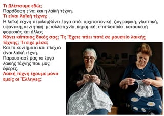 Τι βλέπουμε εδώ;
Παράδοση είναι και η λαϊκή τέχνη.
Τι είναι λαϊκή τέχνη;
Η λαϊκή τέχνη περιλαμβάνει έργα από: αρχιτεκτονική, ζωγραφική, γλυπτική,
υφαντική, κεντητική, μεταλλοτεχνία, κεραμική, επιπλοποιία, κατασκευή
φορεσιάς και άλλες
Κάνει κάποιος δικός σας; Τι; Έχετε πάει ποτέ σε μουσείο λαικής
τέχνης; Τι είχε μέσα;
Και τα κεντήματα και πλεχτά
είναι λαϊκή τέχνη.
Παρουσίασέ μας το έργο
λαϊκής τέχνης που μας
έφερες.
Λαϊκή τέχνη έχουμε μόνο
εμείς οι Έλληνες;
 