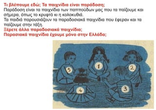 Τι βλέπουμε εδώ; Τα παιχνίδια είναι παράδοση;
Παράδοση είναι τα παιχνίδια των παππούδων μας που τα παίζουμε και
σήμερα, όπως το κρυφτό κι η κολοκυθιά.
Τα παιδιά παρουσιάζουν τα παραδοσιακά παιχνίδια που έφεραν και τα
παίζουμε στην τάξη.
Ξέρετε άλλα παραδοσιακά παιχνίδια;
Παρασιακά παιχνίδια έχουμε μόνο στην Ελλάδα;
 