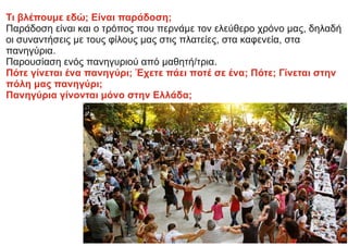 Τι βλέπουμε εδώ; Είναι παράδοση;
Παράδοση είναι και ο τρόπος που περνάμε τον ελεύθερο χρόνο μας, δηλαδή
οι συναντήσεις με τους φίλους μας στις πλατείες, στα καφενεία, στα
πανηγύρια.
Παρουσίαση ενός πανηγυριού από μαθητή/τρια.
Πότε γίνεται ένα πανηγύρι; Έχετε πάει ποτέ σε ένα; Πότε; Γίνεται στην
πόλη μας πανηγύρι;
Πανηγύρια γίνονται μόνο στην Ελλάδα;
 