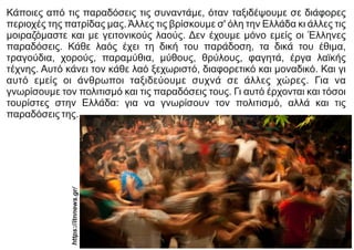 Κάποιες από τις παραδόσεις τις συναντάμε, όταν ταξιδέψουμε σε διάφορες
περιοχές της πατρίδας μας.Άλλες τις βρίσκουμε σ' όλη την Ελλάδα κι άλλες τις
μοιραζόμαστε και με γειτονικούς λαούς. Δεν έχουμε μόνο εμείς οι Έλληνες
παραδόσεις. Κάθε λαός έχει τη δική του παράδοση, τα δικά του έθιμα,
τραγούδια, χορούς, παραμύθια, μύθους, θρύλους, φαγητά, έργα λαϊκής
τέχνης. Αυτό κάνει τον κάθε λαό ξεχωριστό, διαφορετικό και μοναδικό. Και γι
αυτό εμείς οι άνθρωποι ταξιδεύουμε συχνά σε άλλες χώρες. Για να
γνωρίσουμε τον πολιτισμό και τις παραδόσεις τους. Γι αυτό έρχονται και τόσοι
τουρίστες στην Ελλάδα: για να γνωρίσουν τον πολιτισμό, αλλά και τις
παραδόσεις της.
https://itnnews.g
r/
 