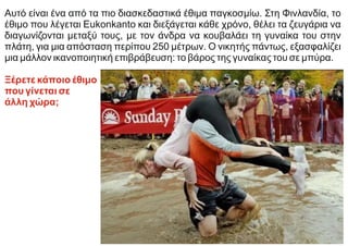 Αυτό είναι ένα από τα πιο διασκεδαστικά έθιμα παγκοσμίω. Στη Φινλανδία, το
έθιμο που λέγεται Eukonkanto και διεξάγεται κάθε χρόνο, θέλει τα ζευγάρια να
διαγωνίζονται μεταξύ τους, με τον άνδρα να κουβαλάει τη γυναίκα του στην
πλάτη, για μια απόσταση περίπου 250 μέτρων. Ο νικητής πάντως, εξασφαλίζει
μια μάλλον ικανοποιητική επιβράβευση: το βάρος της γυναίκας του σε μπύρα.
Ξέρετε κάποιο έθιμο
που γίνεται σε
άλλη χώρα;
 