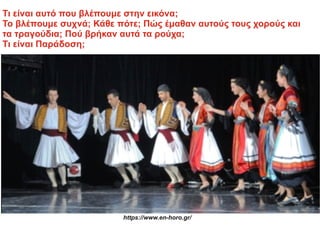 Τι είναι αυτό που βλέπουμε στην εικόνα;
Το βλέπουμε συχνά; Κάθε πότε; Πώς έμαθαν αυτούς τους χορούς και
τα τραγούδια; Πού βρήκαν αυτά τα ρούχα;
Τι είναι Παράδοση;
https://www.en-horo.gr/
 