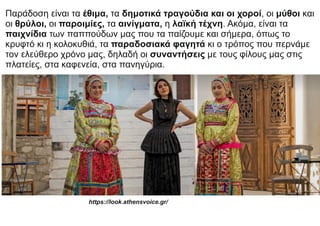 Παράδοση είναι τα έθιμα, τα δημοτικά τραγούδια και οι χοροί, οι μύθοι και
οι θρύλοι, οι παροιμίες, τα αινίγματα, η λαϊκή τέχνη. Ακόμα, είναι τα
παιχνίδια των παππούδων μας που τα παίζουμε και σήμερα, όπως το
κρυφτό κι η κολοκυθιά, τα παραδοσιακά φαγητά κι ο τρόπος που περνάμε
τον ελεύθερο χρόνο μας, δηλαδή οι συναντήσεις με τους φίλους μας στις
πλατείες, στα καφενεία, στα πανηγύρια.
https://look.athensvoice.gr/
 