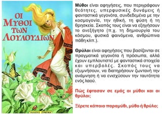 Μύθοι είναι αφηγήσεις, που περιγράφουν
θεότητες, υπερφυσικές δυνάμεις ή
φανταστικά γεγονότα, συνδεδεμένα με την
κοσμογονία, την ηθική, τη φύση ή τη
θρησκεία. Σκοπός τους είναι να εξηγήσουν
το ανεξήγητο (π.χ. τη δημιουργία του
κόσμου, φυσικά φαινόμενα, ανθρώπινα
πάθη κλπ.).
Θρύλοι είναι αφηγήσεις που βασίζονται σε
πραγματικά γεγονότα ή πρόσωπα, αλλά
έχουν εμπλουτιστεί με φανταστικά στοιχεία
και υπερβολές. Σκοπός τους να
εξυμνήσουν, να διατηρήσουν ζωντανή την
ανάμνηση ή να ενισχύσουν την ταυτότητα
ενός λαού.
Πώς έφτασαν σε εμάς οι μύθοι και οι
θρύλοι;
Ξέρετε κάποιο παραμύθι, μύθο ή θρύλο;
 