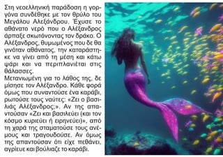 Στη νεοελληνική παράδοση η γορ-
γόνα συνδέθηκε με τον θρύλο του
Μεγάλου Αλεξάνδρου. Έχυσε το
αθάνατο νερό που ο Αλέξανδρος
άρπαξε σκωτόνοντας τον δράκο. Ο
Αλέξανδρος, θυμωμένος που δε θα
γινόταν αθάνατος, την καταράστη-
κε να γίνει από τη μέση και κάτω
ψάρι και να περιπλανιέται στις
θάλασσες.
Μετανιωμένη για το λάθος της, δε
μίσησε τον Αλέξανδρο. Κάθε φορά
όμως που συναντούσε ένα καράβι,
ρωτούσε τους ναύτες: «Ζει ο βασι-
λιάς Αλέξανδρος;». Αν της απα-
ντούσαν «Ζει και βασιλεύει (και τον
κόσμο κυριεύει ή ειρηνεύει)», από
τη χαρά της σταματούσε τους ανέ-
μους και τραγουδούσε. Αν όμως
της απαντούσαν ότι είχε πεθάνει,
αγρίευε και βούλιαζε το καράβι.
 