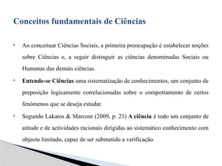  Ao conceituar Ciências Sociais, a primeira preocupação é estabelecer noções
sobre Ciências e, a seguir distinguir as ciências denominadas Sociais ou
Humanas das demais ciências.
 Entende-se Ciências uma sistematização de conhecimentos, um conjunto de
preposição logicamente correlacionadas sobre o comportamento de certos
fenómenos que se deseja estudar.
 Segundo Lakatos & Marconi (2009, p. 21) A ciência é todo um conjunto de
atitude e de actividades racionais dirigidas ao sistemático conhecimento com
objecto limitado, capaz de ser submetido a verificação.
Conceitos fundamentais de Ciências
 