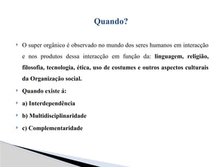  O super orgânico é observado no mundo dos seres humanos em interacção
e nos produtos dessa interacção em função da: linguagem, religião,
filosofia, tecnologia, ética, uso de costumes e outros aspectos culturais
da Organização social.
 Quando existe á:
 a) Interdependência
 b) Multidisciplinaridade
 c) Complementaridade
Quando?
 