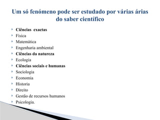  Ciências exactas
 Física
 Matemática
 Engenharia ambiental
 Ciências da natureza
 Ecologia
 Ciências sociais e humanas
 Sociologia
 Economia
 Historia
 Direito
 Gestão de recursos humanos
 Psicologia.
Um só fenómeno pode ser estudado por várias árias
do saber científico
 