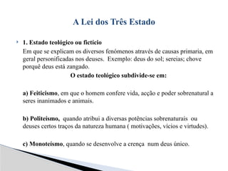  1. Estado teológico ou fictício
Em que se explicam os diversos fenómenos através de causas primaria, em
geral personificadas nos deuses. Exemplo: deus do sol; sereias; chove
porquê deus está zangado.
O estado teológico subdivide-se em:
a) Feiticismo, em que o homem confere vida, acção e poder sobrenatural a
seres inanimados e animais.
b) Politeísmo, quando atribui a diversas potências sobrenaturais ou
deuses certos traços da natureza humana ( motivações, vícios e virtudes).
c) Monoteísmo, quando se desenvolve a crença num deus único.
A Lei dos Três Estado
 