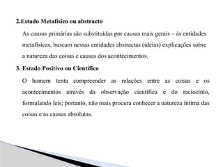 2.Estado Metafísico ou abstracto
As causas primárias são substituídas por causas mais gerais – ás entidades
metafísicas, buscam nessas entidades abstractas (ideias) explicações sobre
a natureza das coisas e causas dos acontecimentos.
3. Estado Positivo ou Científico
O homem tenta compreender as relações entre as coisas e os
acontecimentos através da observação científica e do raciocínio,
formulando leis; portanto, não mais procura conhecer a natureza íntima das
coisas e as causas absolutas.
 