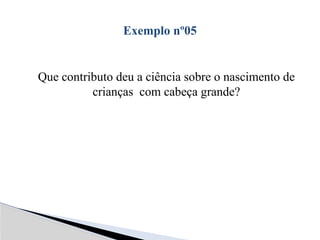 Que contributo deu a ciência sobre o nascimento de
crianças com cabeça grande?
Exemplo nº05
 