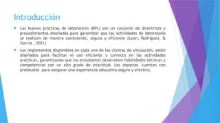 Introducción
 Las buenas prácticas de laboratorio (BPL) son un conjunto de directrices y
procedimientos diseñados para garantizar que las actividades de laboratorio
se realicen de manera consistente, segura y eficiente (Leon, Rodriguez, &
Garcìa , 2021)
 Los implementos disponibles en cada una de las clínicas de simulación, están
diseñados para facilitar el uso eficiente y correcto en las actividades
prácticas, garantizando que los estudiantes desarrollen habilidades técnicas y
competencias con un alto grado de exactitud. Los espacios cuentan con
protocolos para asegurar una experiencia educativa segura y efectiva.
 