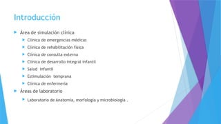 Introducción
 Área de simulación clínica
 Clínica de emergencias médicas
 Clínica de rehabilitación física
 Clínica de consulta externa
 Clínica de desarrollo integral infantil
 Salud infantil
 Estimulación temprana
 Clínica de enfermería
 Áreas de laboratorio
 Laboratorio de Anatomía, morfología y microbiología .
 