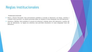 Reglas institucionales
Prohibiciones de Entrada
 Bolsos y Efectos Personales: Está estrictamente prohibida la entrada al laboratorio con bolsos, mochilas o
cualquier efecto personal. Los objetos personales deben ser dejados en áreas designadas fuera del laboratorio.
 Alimentos y Bebidas: Está prohibido el consumo de alimentos y bebidas dentro del laboratorio o pasillos del
área de laboratorios. La ingesta de alimentos está permitida únicamente en áreas designadas fuera del
laboratorio.
 