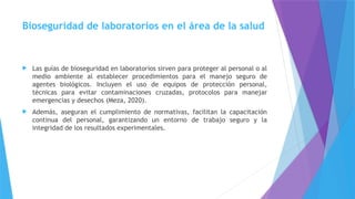 Bioseguridad de laboratorios en el área de la salud
 Las guías de bioseguridad en laboratorios sirven para proteger al personal o al
medio ambiente al establecer procedimientos para el manejo seguro de
agentes biológicos. Incluyen el uso de equipos de protección personal,
técnicas para evitar contaminaciones cruzadas, protocolos para manejar
emergencias y desechos (Meza, 2020).
 Además, aseguran el cumplimiento de normativas, facilitan la capacitación
continua del personal, garantizando un entorno de trabajo seguro y la
integridad de los resultados experimentales.
 