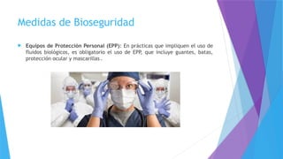 Medidas de Bioseguridad
 Equipos de Protección Personal (EPP): En prácticas que impliquen el uso de
fluidos biológicos, es obligatorio el uso de EPP, que incluye guantes, batas,
protección ocular y mascarillas .
 