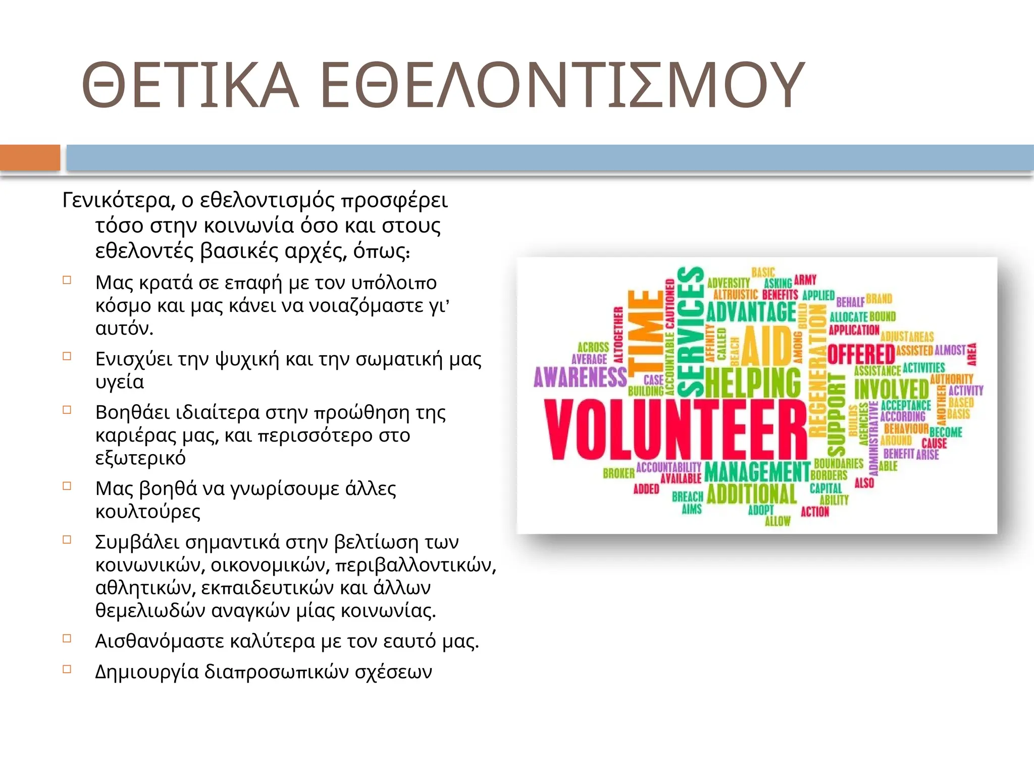 ΘΕΤΙΚΑ ΕΘΕΛΟΝΤΙΣΜΟΥ
, π
Γενικότερα ο εθελοντισμός ροσφέρει
τόσο στην κοινωνία όσο και στους
, π :
εθελοντές βασικές αρχές ό ως
 π π π
Μας κρατά σε ε αφή με τον υ όλοι ο
’
κόσμο και μας κάνει να νοιαζόμαστε γι
.
αυτόν
 Ενισχύει την ψυχική και την σωματική μας
υγεία
 π
Βοηθάει ιδιαίτερα στην ροώθηση της
, π
καριέρας μας και ερισσότερο στο
εξωτερικό
 Μας βοηθά να γνωρίσουμε άλλες
κουλτούρες
 Συμβάλει σημαντικά στην βελτίωση των
, , π ,
κοινωνικών οικονομικών εριβαλλοντικών
, π
αθλητικών εκ αιδευτικών και άλλων
.
θεμελιωδών αναγκών μίας κοινωνίας
 .
Αισθανόμαστε καλύτερα με τον εαυτό μας
 π π
Δημιουργία δια ροσω ικών σχέσεων
 