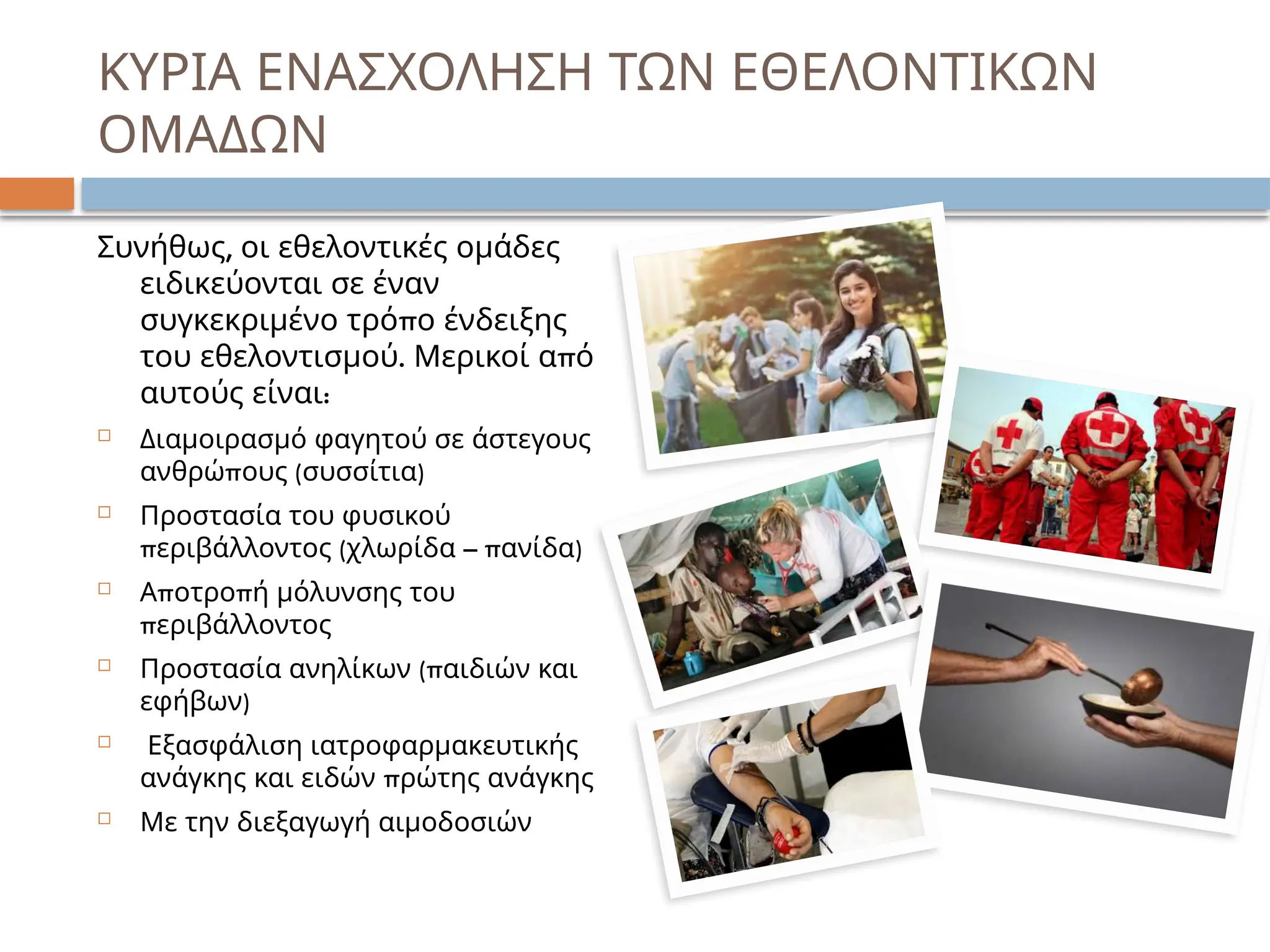 ΚΥΡΙΑ ΕΝΑΣΧΟΛΗΣΗ ΤΩΝ ΕΘΕΛΟΝΤΙΚΩΝ
ΟΜΑΔΩΝ
,
Συνήθως οι εθελοντικές ομάδες
ειδικεύονται σε έναν
π
συγκεκριμένο τρό ο ένδειξης
. π
του εθελοντισμού Μερικοί α ό
:
αυτούς είναι
 Διαμοιρασμό φαγητού σε άστεγους
π ( )
ανθρώ ους συσσίτια
 Προστασία του φυσικού
π ( – π )
εριβάλλοντος χλωρίδα ανίδα
 π π
Α οτρο ή μόλυνσης του
περιβάλλοντος
 (π
Προστασία ανηλίκων αιδιών και
)
εφήβων
 Εξασφάλιση ιατροφαρμακευτικής
π
ανάγκης και ειδών ρώτης ανάγκης
 Με την διεξαγωγή αιμοδοσιών
 