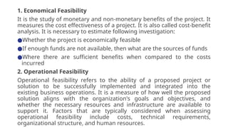 1. Economical Feasibility
It is the study of monetary and non-monetary benefits of the project. It
measures the cost effectiveness of a project. It is also called cost-benefit
analysis. It is necessary to estimate following investigation:
●Whether the project is economically feasible
●If enough funds are not available, then what are the sources of funds
●Where there are sufficient benefits when compared to the costs
incurred
2. Operational Feasibility
Operational feasibility refers to the ability of a proposed project or
solution to be successfully implemented and integrated into the
existing business operations. It is a measure of how well the proposed
solution aligns with the organization's goals and objectives, and
whether the necessary resources and infrastructure are available to
support it. Factors that are typically considered when assessing
operational feasibility include costs, technical requirements,
organizational structure, and human resources.
 
